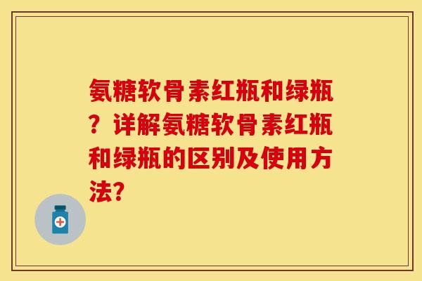 氨糖软骨素红瓶和绿瓶？详解氨糖软骨素红瓶和绿瓶的区别及使用方法？