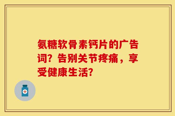氨糖软骨素钙片的广告词？告别关节疼痛，享受健康生活？