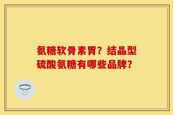 氨糖软骨素胃?结晶型硫酸氨糖有哪些品牌? 氨糖软骨素胃?结晶型硫酸氨糖有哪些品牌?