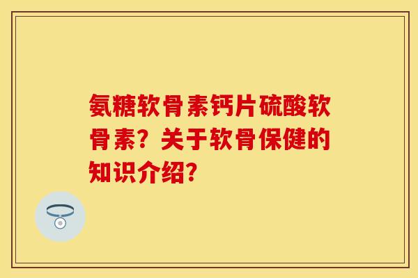 氨糖软骨素钙片硫酸软骨素？关于软骨保健的知识介绍？
