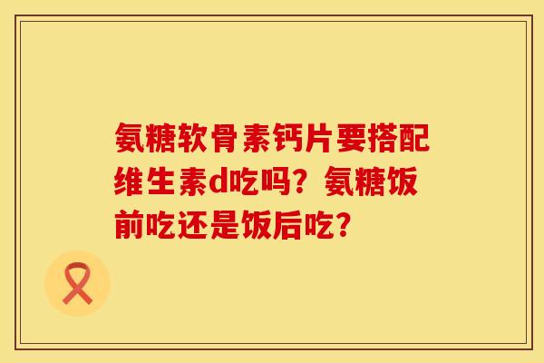 氨糖软骨素钙片要搭配维生素d吃吗?氨糖饭前吃还是饭后吃? 氨糖软骨素钙片要搭配维生素d吃吗?氨糖饭前吃还是饭后吃?