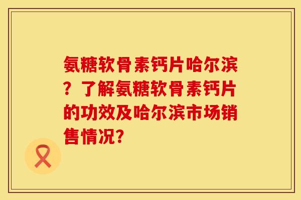 氨糖软骨素钙片哈尔滨？了解氨糖软骨素钙片的功效及哈尔滨市场销售情况？