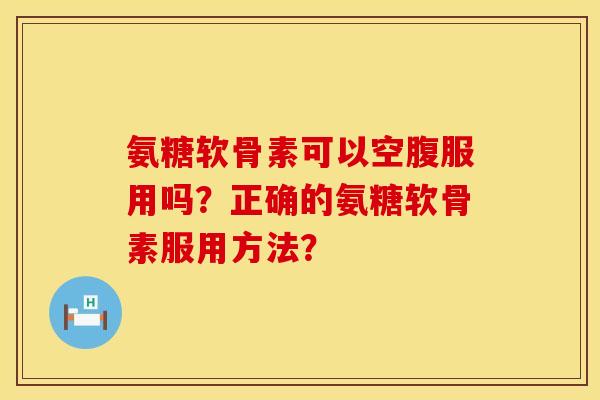 氨糖软骨素可以空腹服用吗？正确的氨糖软骨素服用方法？