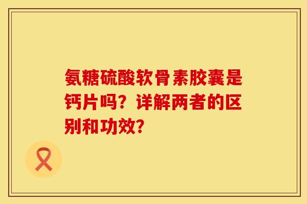 氨糖硫酸软骨素胶囊是钙片吗？详解两者的区别和功效？