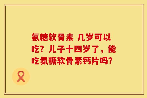 氨糖软骨素 几岁可以吃?儿子十四岁了,能吃氨糖软骨素钙片吗? 氨糖软骨素 几岁可以吃?儿子十四岁了,能吃氨糖软骨素钙片吗?