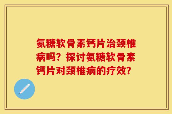 氨糖软骨素钙片颈椎吗?探讨氨糖软骨素钙片对颈椎的疗效? 氨糖软骨素钙片颈椎吗?探讨氨糖软骨素钙片对颈椎的疗效?