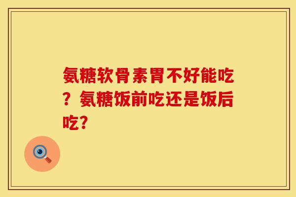 氨糖软骨素胃不好能吃？氨糖饭前吃还是饭后吃？