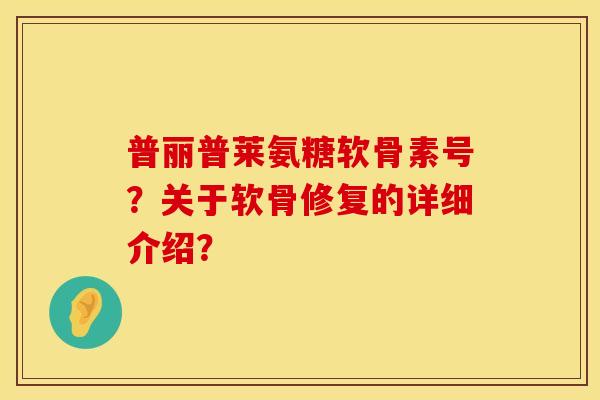 普丽普莱氨糖软骨素号？关于软骨修复的详细介绍？