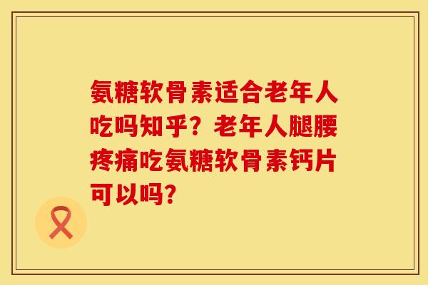 氨糖软骨素适合老年人吃吗知乎？老年人腿腰疼痛吃氨糖软骨素钙片可以吗？