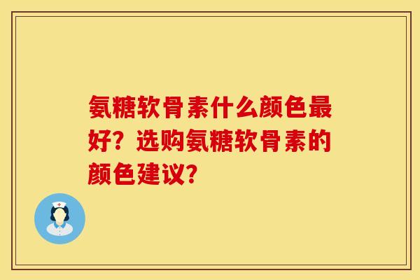氨糖软骨素什么颜色最好？选购氨糖软骨素的颜色建议？