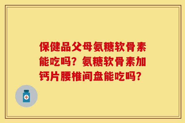 保健品父母氨糖软骨素能吃吗?氨糖软骨素加钙片腰椎间盘能吃吗? 保健品父母氨糖软骨素能吃吗?氨糖软骨素加钙片腰椎间盘能吃吗?