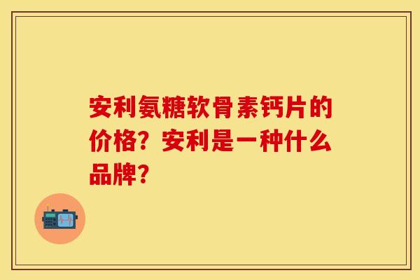 安利氨糖软骨素钙片的价格？安利是一种什么品牌？