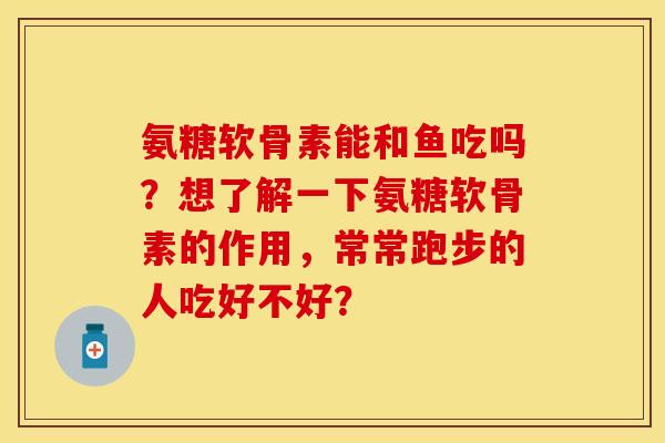 氨糖软骨素能和鱼吃吗？想了解一下氨糖软骨素的作用，常常跑步的人吃好不好？