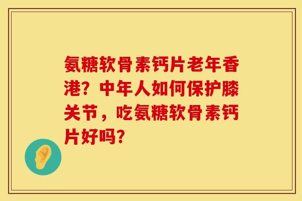 氨糖软骨素钙片老年香港？中年人如何保护膝关节，吃氨糖软骨素钙片好吗？