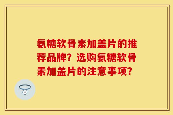 氨糖软骨素加盖片的推荐品牌？选购氨糖软骨素加盖片的注意事项？