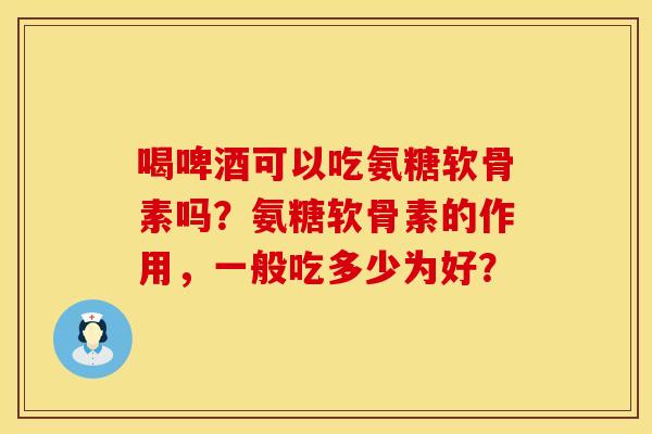 喝啤酒可以吃氨糖软骨素吗？氨糖软骨素的作用，一般吃多少为好？