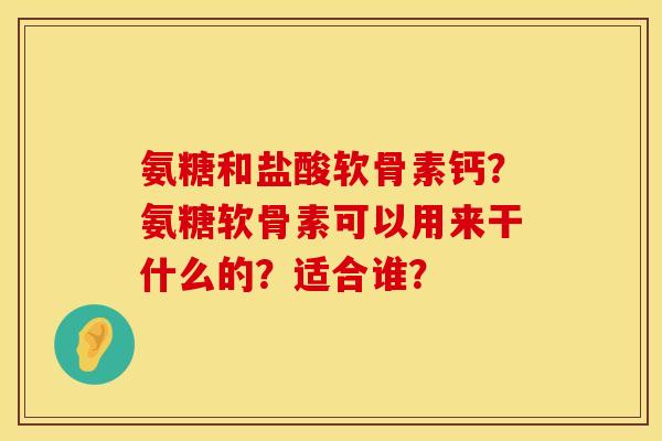 氨糖和盐酸软骨素钙？氨糖软骨素可以用来干什么的？适合谁？