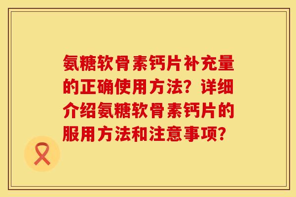 氨糖软骨素钙片补充量的正确使用方法?详细介绍氨糖软骨素钙片的服用方法和注意事项? 氨糖软骨素钙片补充量的正确使用方法?详细介绍氨糖软骨素钙片的服用方法和注意事项?