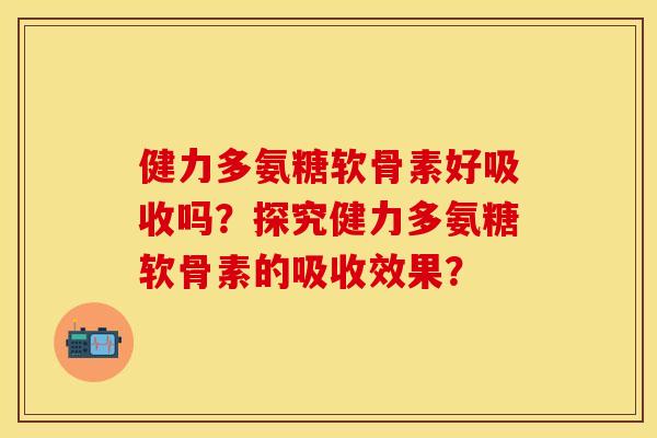 健力多氨糖软骨素好吸收吗？探究健力多氨糖软骨素的吸收效果？