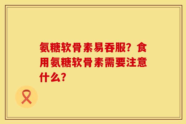 氨糖软骨素易吞服？食用氨糖软骨素需要注意什么？