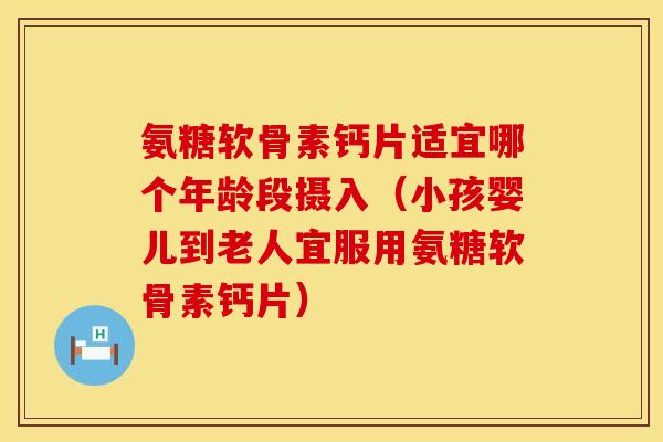 氨糖软骨素钙片适宜哪个年龄段摄入（小孩婴儿到老人宜服用氨糖软骨素钙片）