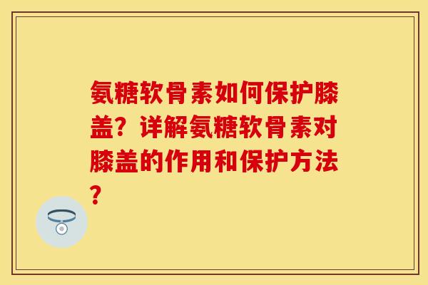 氨糖软骨素如何保护膝盖？详解氨糖软骨素对膝盖的作用和保护方法？