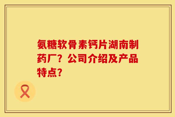 氨糖软骨素钙片湖南制药厂？公司介绍及产品特点？
