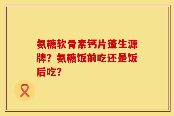 氨糖软骨素钙片蓬生源牌？氨糖饭前吃还是饭后吃？