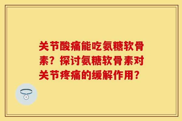 关节酸痛能吃氨糖软骨素？探讨氨糖软骨素对关节疼痛的缓解作用？
