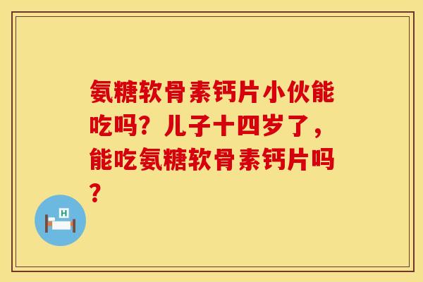 氨糖软骨素钙片小伙能吃吗?儿子十四岁了,能吃氨糖软骨素钙片吗? 氨糖软骨素钙片小伙能吃吗?儿子十四岁了,能吃氨糖软骨素钙片吗?