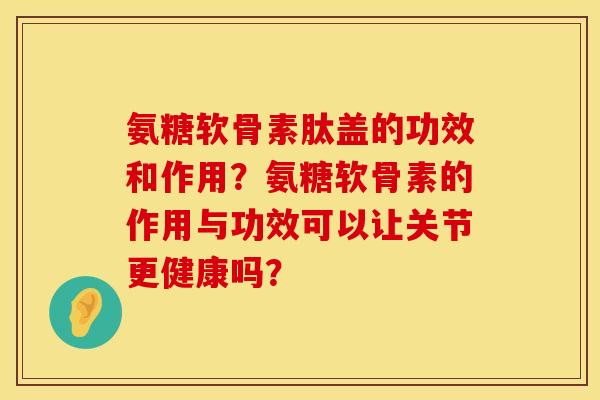 氨糖软骨素肽盖的功效和作用？氨糖软骨素的作用与功效可以让关节更健康吗？