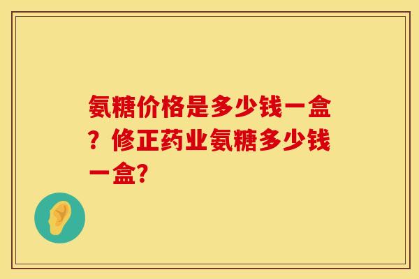 氨糖价格是多少钱一盒?修正药业氨糖多少钱一盒? 氨糖价格是多少钱一盒?修正药业氨糖多少钱一盒?