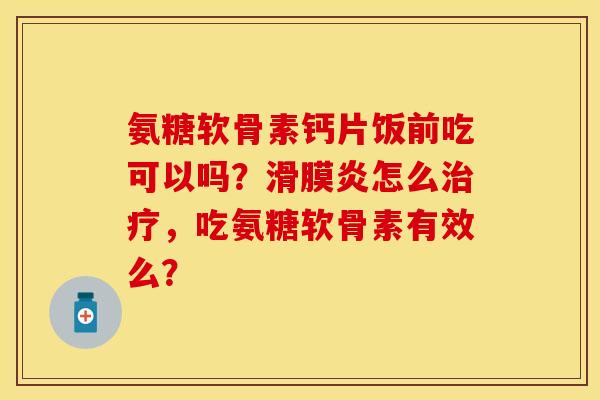 氨糖软骨素钙片饭前吃可以吗？滑膜炎怎么治疗，吃氨糖软骨素有效么？