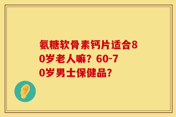 氨糖软骨素钙片适合80岁老人嘛？60-70岁男士保健品？