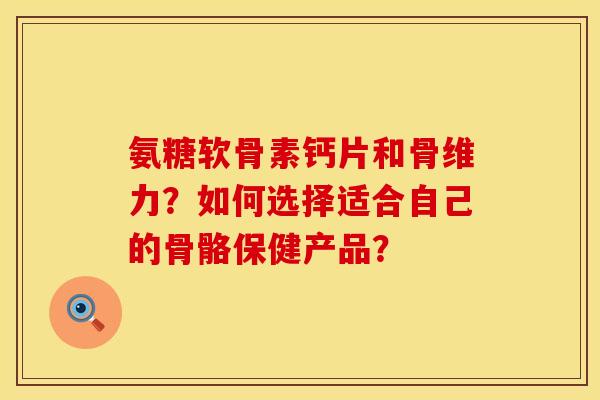 氨糖软骨素钙片和骨维力?如何选择适合自己的骨骼保健产品? 氨糖软骨素钙片和骨维力?如何选择适合自己的骨骼保健产品?