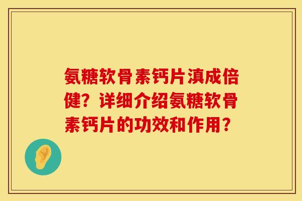 氨糖软骨素钙片滇成倍健?详细介绍氨糖软骨素钙片的功效和作用? 氨糖软骨素钙片滇成倍健?详细介绍氨糖软骨素钙片的功效和作用?