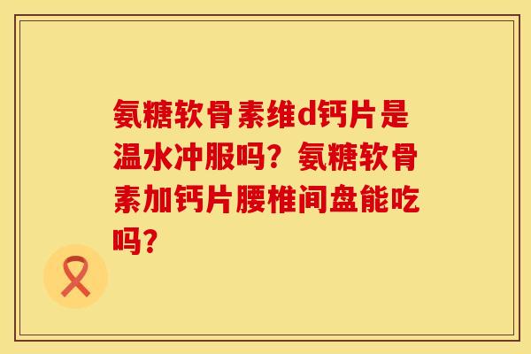 氨糖软骨素维d钙片是温水冲服吗?氨糖软骨素加钙片腰椎间盘能吃吗? 氨糖软骨素维d钙片是温水冲服吗?氨糖软骨素加钙片腰椎间盘能吃吗?