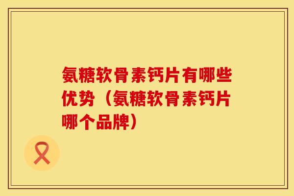 氨糖软骨素钙片有哪些优势（氨糖软骨素钙片哪个品牌）