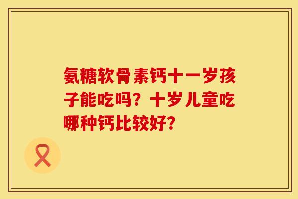 氨糖软骨素钙十一岁孩子能吃吗?十岁儿童吃哪种钙比较好? 氨糖软骨素钙十一岁孩子能吃吗?十岁儿童吃哪种钙比较好?
