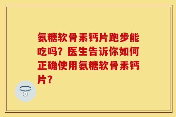 氨糖软骨素钙片跑步能吃吗？医生告诉你如何正确使用氨糖软骨素钙片？