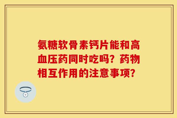 氨糖软骨素钙片能和高药同时吃吗?相互作用的注意事项? 氨糖软骨素钙片能和高药同时吃吗?相互作用的注意事项?