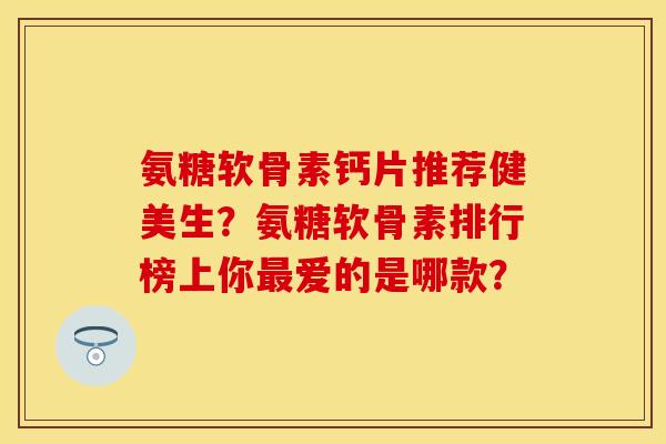 氨糖软骨素钙片推荐健美生？氨糖软骨素排行榜上你最爱的是哪款？