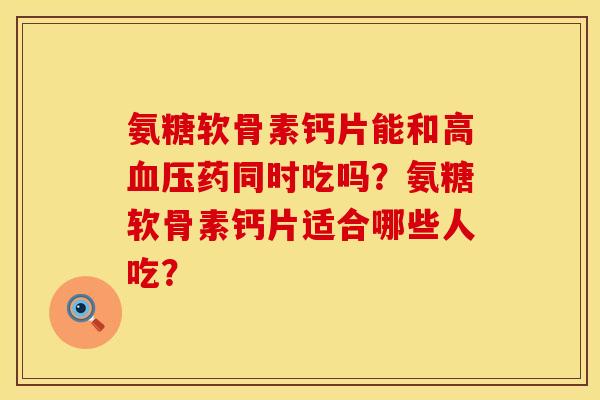氨糖软骨素钙片能和高血压药同时吃吗？氨糖软骨素钙片适合哪些人吃？