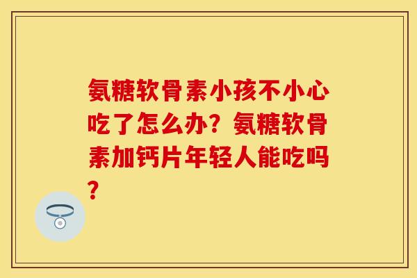 氨糖软骨素小孩不小心吃了怎么办?氨糖软骨素加钙片年轻人能吃吗? 氨糖软骨素小孩不小心吃了怎么办?氨糖软骨素加钙片年轻人能吃吗?