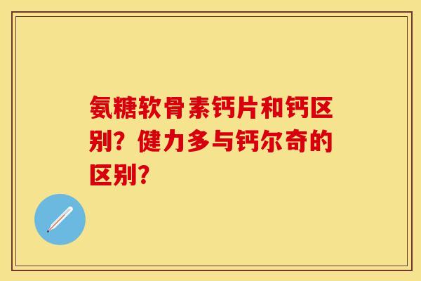 氨糖软骨素钙片和钙区别？健力多与钙尔奇的区别？