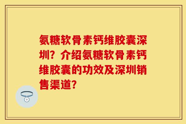 氨糖软骨素钙维胶囊深圳？介绍氨糖软骨素钙维胶囊的功效及深圳销售渠道？