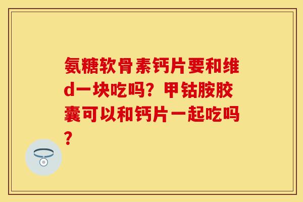 氨糖软骨素钙片要和维d一块吃吗？甲钴胺胶囊可以和钙片一起吃吗？