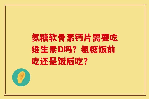 氨糖软骨素钙片需要吃维生素D吗？氨糖饭前吃还是饭后吃？