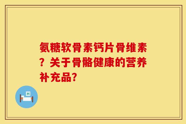 氨糖软骨素钙片骨维素？关于骨骼健康的营养补充品？