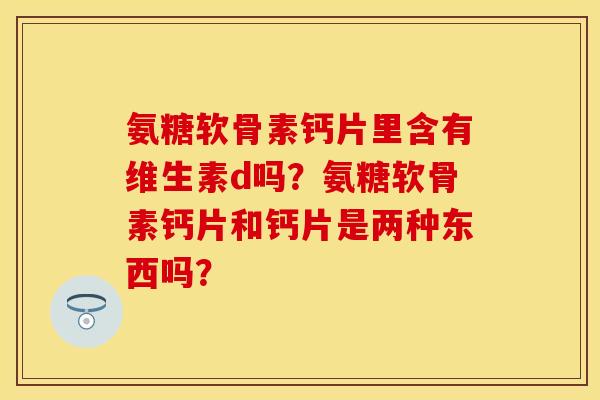 氨糖软骨素钙片里含有维生素d吗？氨糖软骨素钙片和钙片是两种东西吗？